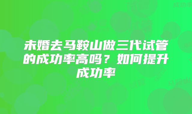 未婚去马鞍山做三代试管的成功率高吗？如何提升成功率