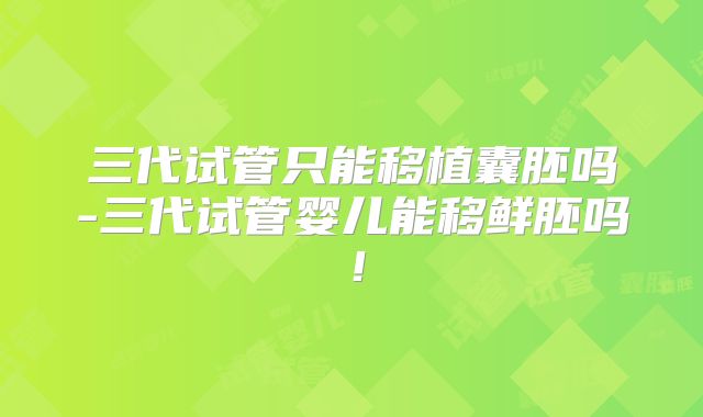 三代试管只能移植囊胚吗-三代试管婴儿能移鲜胚吗！