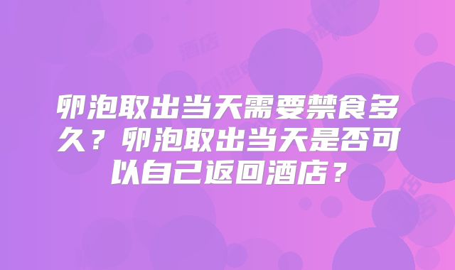 卵泡取出当天需要禁食多久?卵泡取出当天是否可以自己返回酒店?