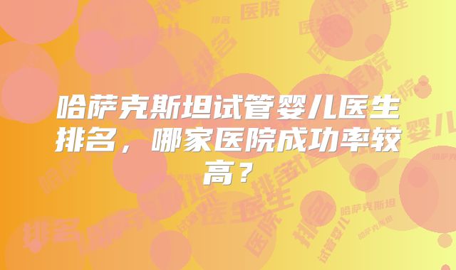 哈萨克斯坦试管婴儿医生排名,哪家医院成功率较高?