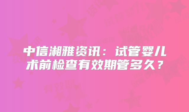 中信湘雅资讯:试管婴儿术前检查有效期管多久?