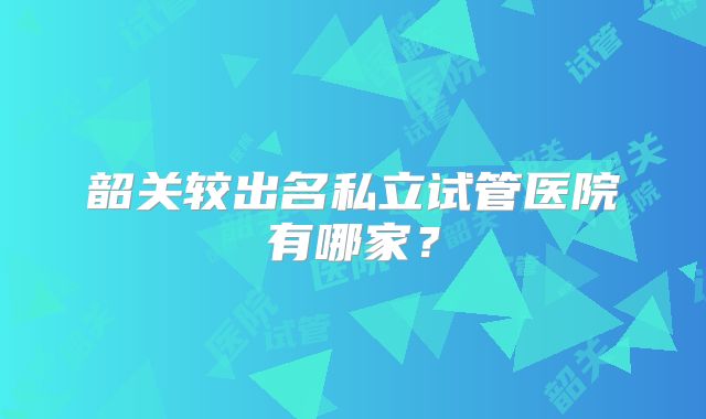 韶关较出名私立试管医院有哪家?