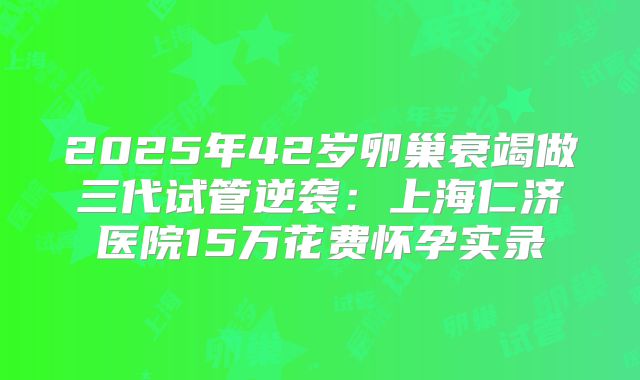 2025年42岁卵巢衰竭做三代试管逆袭:上海仁济医院15万花费怀孕实录