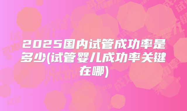 2025国内试管成功率是多少(试管婴儿成功率关键在哪)