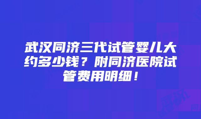 武汉同济三代试管婴儿大约多少钱？附同济医院试管费用明细！