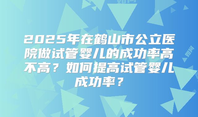 2025年在鹤山市公立医院做试管婴儿的成功率高不高?如何提高试管婴儿成功率?
