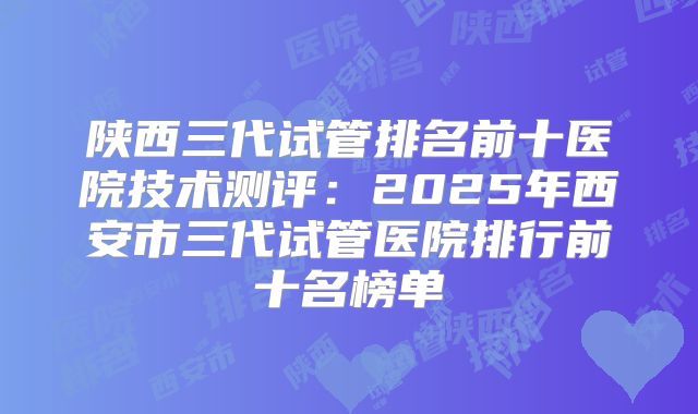 陕西三代试管排名前十医院技术测评：2025年西安市三代试管医院排行前十名榜单
