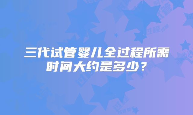 三代试管婴儿全过程所需时间大约是多少?