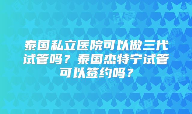 泰国私立医院可以做三代试管吗？泰国杰特宁试管可以签约吗？