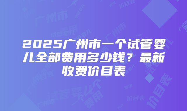 2025广州市一个试管婴儿全部费用多少钱?最新收费价目表