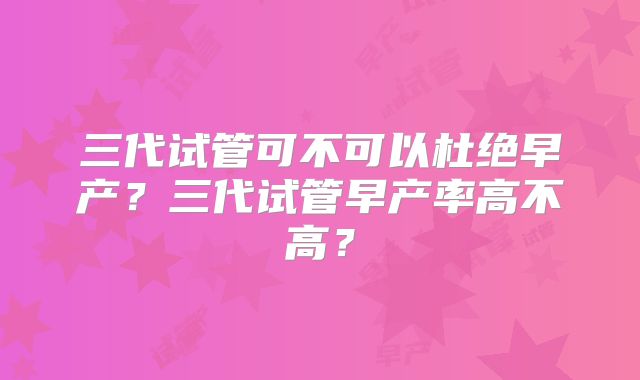 三代试管可不可以杜绝早产?三代试管早产率高不高?
