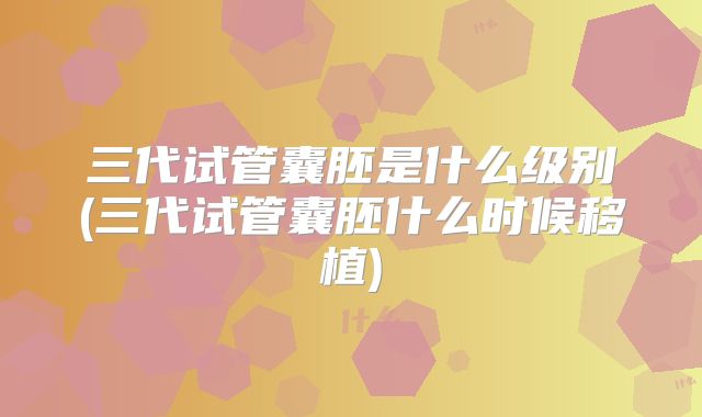 三代试管囊胚是什么级别(三代试管囊胚什么时候移植)