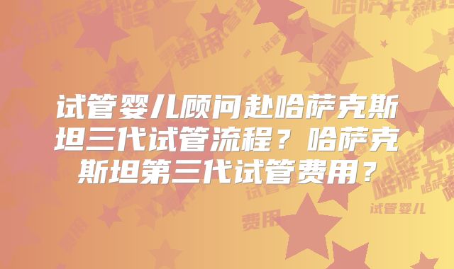 试管婴儿顾问赴哈萨克斯坦三代试管流程?哈萨克斯坦第三代试管费用?