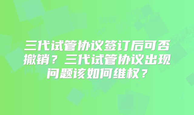 三代试管协议签订后可否撤销？三代试管协议出现问题该如何维权？