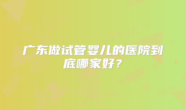 广东做试管婴儿的医院到底哪家好?