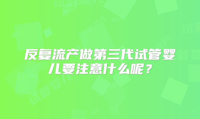 反复流产做第三代试管婴儿要注意什么呢?