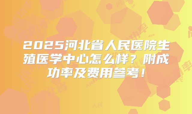 2025河北省人民医院生殖医学中心怎么样?附成功率及费用参考!
