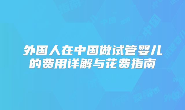 外国人在中国做试管婴儿的费用详解与花费指南