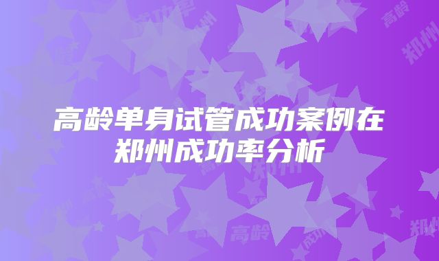 高龄单身试管成功案例在郑州成功率分析