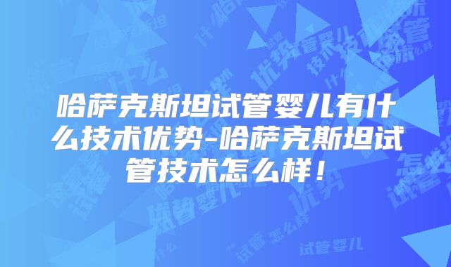 哈萨克斯坦试管婴儿有什么技术优势-哈萨克斯坦试管技术怎么样!