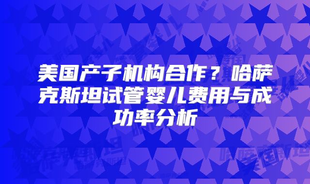 美国产子机构合作？哈萨克斯坦试管婴儿费用与成功率分析