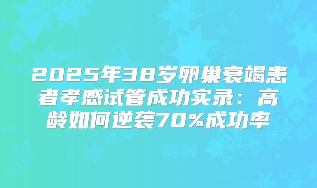 2025年38岁卵巢衰竭患者孝感试管成功实录：高龄如何逆袭70%成功率