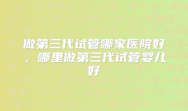 做第三代试管哪家医院好,哪里做第三代试管婴儿好