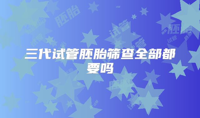 三代试管胚胎筛查全部都要吗