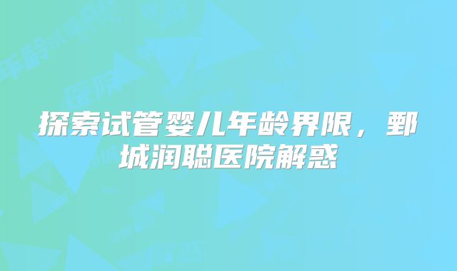探索试管婴儿年龄界限，鄄城润聪医院解惑
