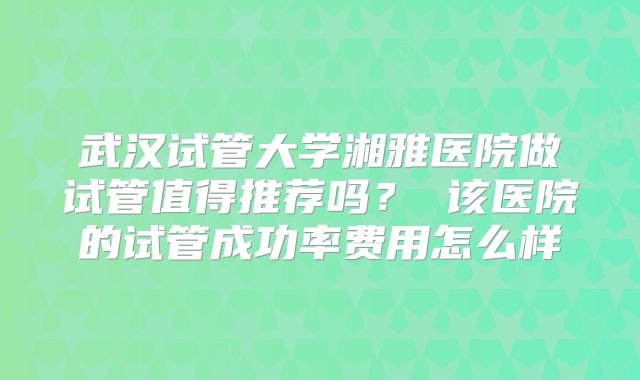武汉试管大学湘雅医院做试管值得推荐吗？ 该医院的试管成功率费用怎么样