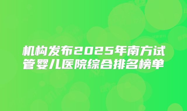 机构发布2025年南方试管婴儿医院综合排名榜单