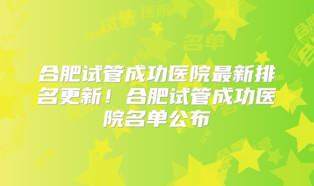 合肥试管成功医院最新排名更新!合肥试管成功医院名单公布