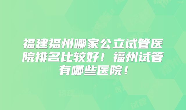 福建福州哪家公立试管医院排名比较好！福州试管有哪些医院！