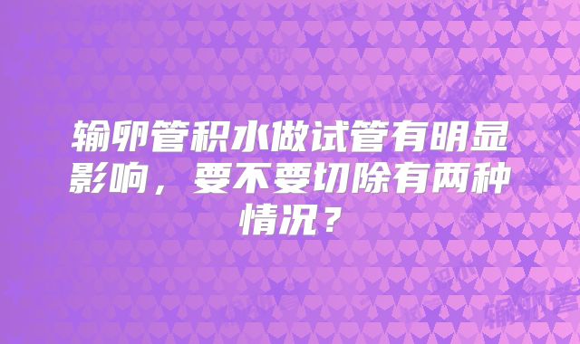 输卵管积水做试管有明显影响，要不要切除有两种情况？