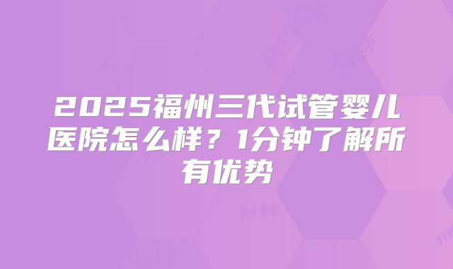 2025福州三代试管婴儿医院怎么样？1分钟了解所有优势