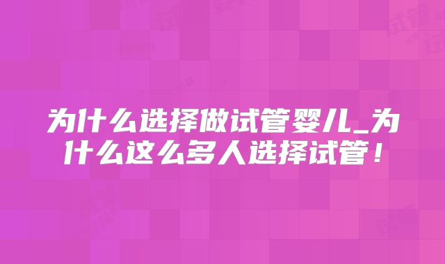 为什么选择做试管婴儿_为什么这么多人选择试管!