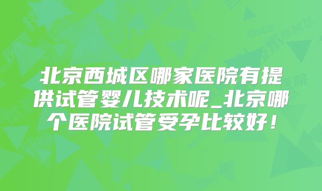 北京西城区哪家医院有提供试管婴儿技术呢_北京哪个医院试管受孕比较好!