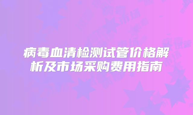 病毒血清检测试管价格解析及市场采购费用指南