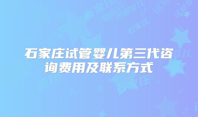 石家庄试管婴儿第三代咨询费用及联系方式