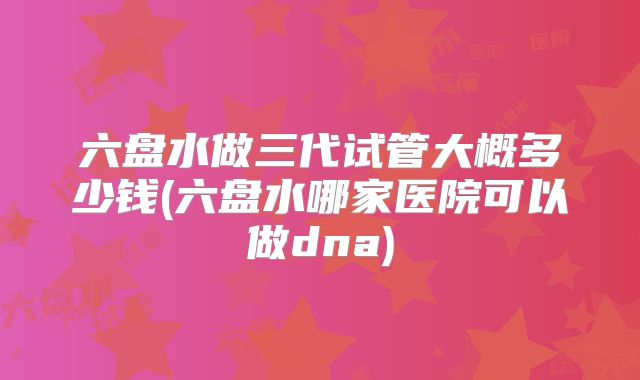 六盘水做三代试管大概多少钱(六盘水哪家医院可以做dna)