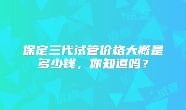 保定三代试管价格大概是多少钱，你知道吗？