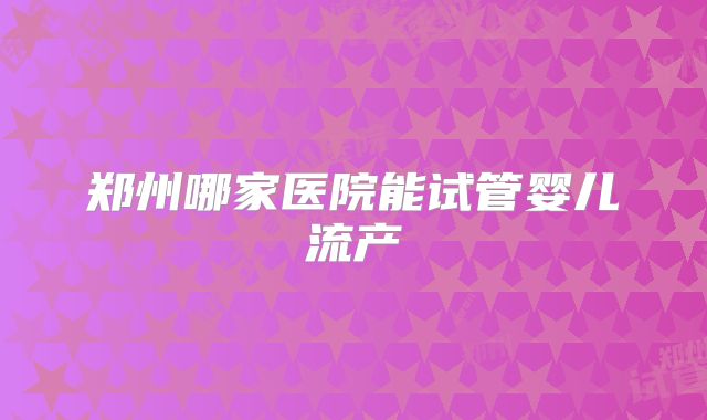 郑州哪家医院能试管婴儿流产
