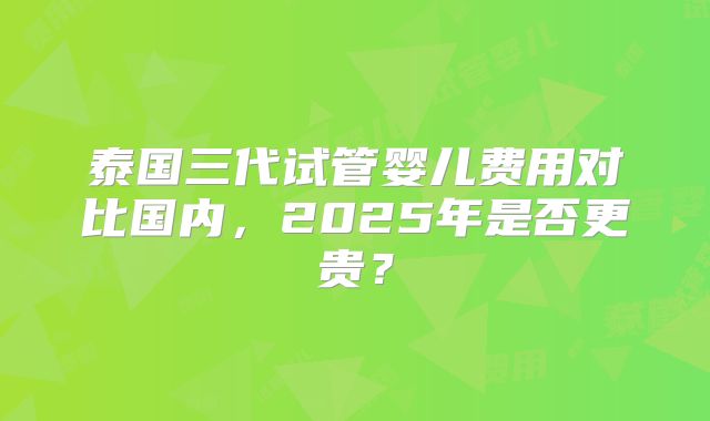泰国三代试管婴儿费用对比国内,2025年是否更贵?