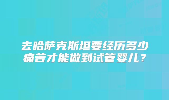 去哈萨克斯坦要经历多少痛苦才能做到试管婴儿?
