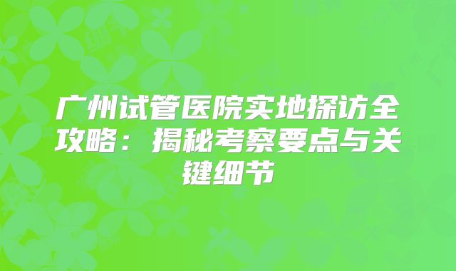 广州试管医院实地探访全攻略：揭秘考察要点与关键细节