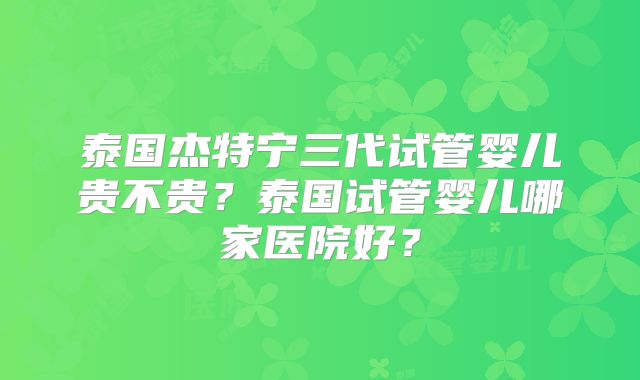 泰国杰特宁三代试管婴儿贵不贵?泰国试管婴儿哪家医院好?
