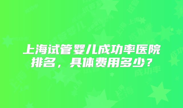 上海试管婴儿成功率医院排名,具体费用多少?
