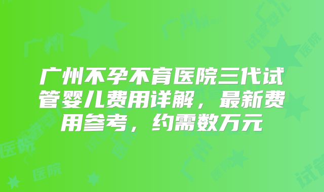 广州不孕不育医院三代试管婴儿费用详解,最新费用参考,约需数万元
