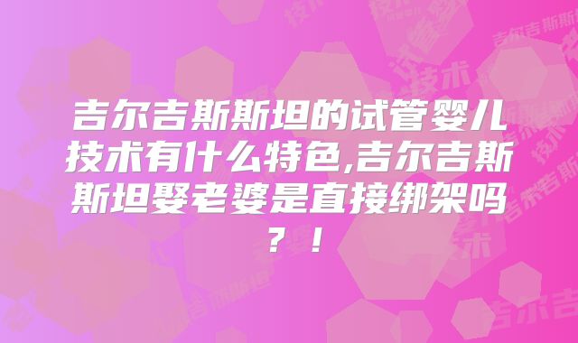 吉尔吉斯斯坦的试管婴儿技术有什么特色,吉尔吉斯斯坦娶老婆是直接绑架吗？！