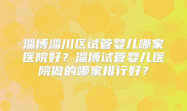 淄博淄川区试管婴儿哪家医院好？淄博试管婴儿医院做的哪家排行好？